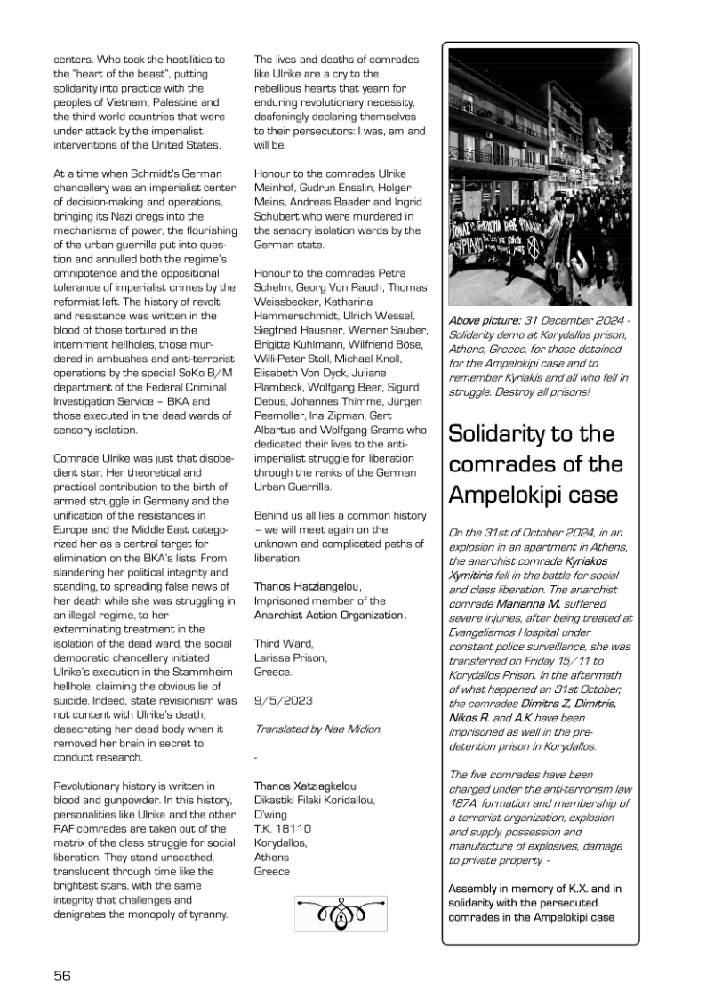 centers. Who took the hostities to the “heart of the beast’, putting soldarity into practice with the peoples of Vietnam, Palestine and the third worid countries that were under atzack by the imperialist interventions of the United States. At a time when Schidt’s German chancellery was &n impensalist center of decision-making and operations, bringing its Nazi dregs into the mechanisms of power, the flourishing of the urban guerilla put into ques- tion and annulled both the regme’s. omnipotence and the oppositional tolerance of mperialist crimes by the reformist lefi The history of revolt and resistance was written in the blood of those tortured in the internment hellholes, those mur- dered in ambushes and entiterrorist operations by the special Soko B/M department of the Federal Criminal Investigation Service - BKA and those executed in the dead wards of sensory isolation. Comrade Uinke was just that disobe- dient star. Her theoretical and practical contribution to the birth of armed struggle in Germany and the unification of the resistances in Europe and the Midde East catego- rized her as a central targe for elimination on the BKA’s sts. From slandering her poitical integrity and standing. to spreading false news of her death while she was strugging in an ilegal regime, to her exterminating treatment in the isolation of the dead ward, the social demacratic chancellery initiated Ulrike’s execution in the Sammheim hellhole, claiming the obvious li of suicide. Indeed, state revisionism was ot content with Ulrike’s death, desecrating her dead body when it removed her brain in secret to conduct research Revolutionary history is written in blood and gunpowder. In this history. personaities fike lrke and the other RAF comrades are taken out of the matrix of the class struggle for social beration. They stand unscathed, transiucent through time fike the brightest stars, wih the same intogrity that chalenges and denigrates the monopoly of tyranny. 56 ‘The lives and deaths of comrades like Uirke are a cry to the rebelious hearts that yearn for enduring revolutionary necessity, deafeningly daciaring themselves. to their persecutors: | was, am and wil be. Honour to the comrades Ulrike Meinhof, Gudrun Enssiin, Holger Meins, Andreas Baadar and Ingrid Schubert who were murdered in the sensory isolation werds by the German state, Honour to the comrades Petra Schelm, Georg Von Rauch, Thomas Weissbecker, Katharina Hemmerschmi, Uich Wessel, Segried Hausner, Werner Sauber, Brgite Kuhimann, Wilfrend Bose, WilkPeter Stoll Michael Knol, Elisabeth Von Dyck, Juliane Prambeck, Wolfgang Beer, Sigurd Debus, Johannes Thimme, Jurgen Peemolier, ina Zipman, Gert Albartus and Wolgang Grams who dedicated their ives to the anti imperialist struggle for fberation through the ranks of the German Urban Guerrila Behind us alllies a common history - we will meet again on the unknown and complicated paths of liberation. ‘Thanos Hatziangelou, Imprisoned member of the Anarchist Action Organization “Third Ward, Larissa Prison, Greece. 9/5/2023 Transiated by Nae Midion. Thanos Xatziagkelou Dikastii Filaki Koridallou, Dwing TK 18110 Korydallos, KON Greece Above picture: 31 December 2024 Soldarity dermo at Korycallos prison, Athens, Greece, for those detained or the Ampelokipi case and to remember Kyriakis and all who foll in strugge. Destroy al prisons! Solidarity to the comrades of the Ampelokipi case On the 31st of Cctober 2024, in an explosion in an apartment in Athens, the anarchist comrade Kyriskos Xymitini el in the batte for socil and class lberation. The anarchist. comrade Marianna M. suffered ‘severe injuries, after being treated at Eiangelismos Hospital under. constant police surveilence, she was. transtorred on Friday 15,11 to Korydallos Prison. In the aftermath of what heppened on 31st October, the comrades Dimitra Z, Dimitris, Nikos R. and AK have been imprisoned as well n the pre- detention prison in Korydallos: The five comrades have been charged under the antiterrorism law 1874 formation and membership o a tervorist arganization, explosion ‘and supply possession and menufacture of explosives, dmage to private property.- Assembly in memory of KX. and in solidarity with the persecuted comrades in the Ampelokipi case